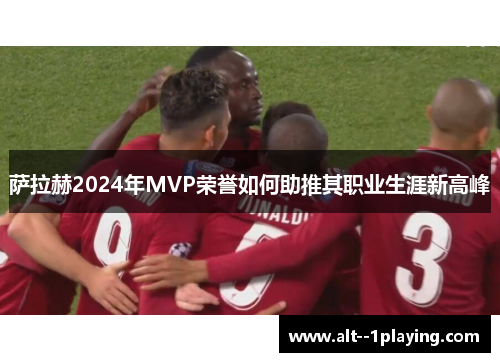 萨拉赫2024年MVP荣誉如何助推其职业生涯新高峰 萨拉赫2024年MVP荣誉如何助推其职业生涯新高峰