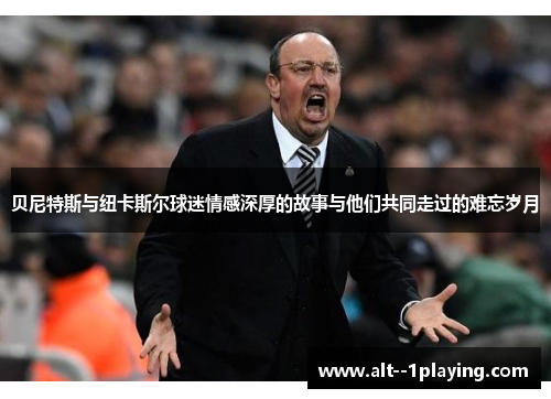 贝尼特斯与纽卡斯尔球迷情感深厚的故事与他们共同走过的难忘岁月 贝尼特斯与纽卡斯尔球迷情感深厚的故事与他们共同走过的难忘岁月