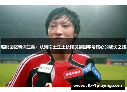 赵鹏回忆青训生涯:从河南土生土长球员到国字号核心的成长之路 赵鹏回忆青训生涯:从河南土生土长球员到国字号核心的成长之路