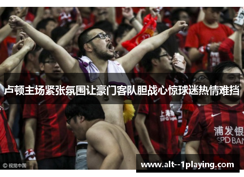 卢顿主场紧张氛围让豪门客队胆战心惊球迷热情难挡