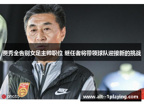贾秀全告别女足主帅职位 继任者将带领球队迎接新的挑战