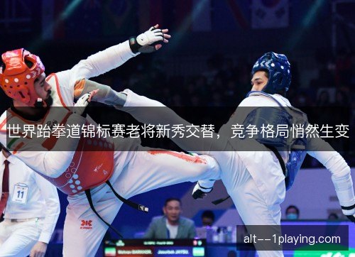 世界跆拳道锦标赛老将新秀交替,竞争格局悄然生变 世界跆拳道锦标赛老将新秀交替,竞争格局悄然生变